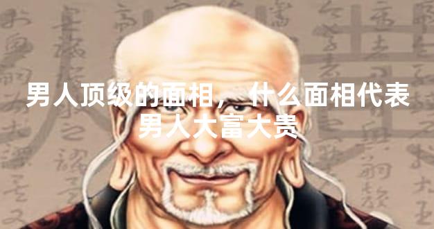 男人顶级的面相，什么面相代表男人大富大贵